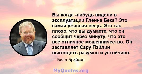 Вы когда -нибудь видели в эксплуатации Гленна Бека? Это самая ужасная вещь. Это так плохо, что вы думаете, что он сообщит через минуту, что это все отличное мошенничество. Он заставляет Сару Пэйлин выглядеть разумно и