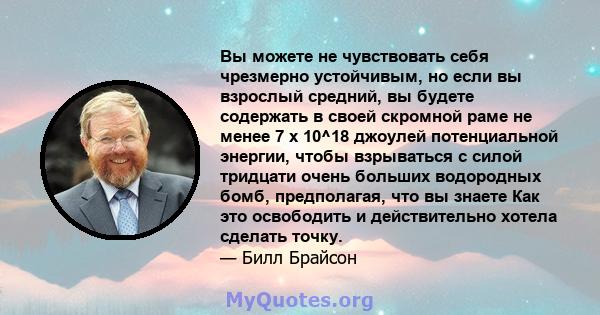 Вы можете не чувствовать себя чрезмерно устойчивым, но если вы взрослый средний, вы будете содержать в своей скромной раме не менее 7 x 10^18 джоулей потенциальной энергии, чтобы взрываться с силой тридцати очень