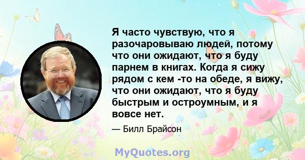 Я часто чувствую, что я разочаровываю людей, потому что они ожидают, что я буду парнем в книгах. Когда я сижу рядом с кем -то на обеде, я вижу, что они ожидают, что я буду быстрым и остроумным, и я вовсе нет.