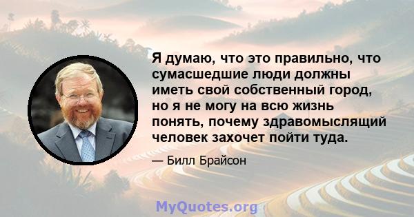 Я думаю, что это правильно, что сумасшедшие люди должны иметь свой собственный город, но я не могу на всю жизнь понять, почему здравомыслящий человек захочет пойти туда.