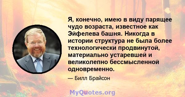 Я, конечно, имею в виду парящее чудо возраста, известное как Эйфелева башня. Никогда в истории структура не была более технологически продвинутой, материально устаревшей и великолепно бессмысленной одновременно.