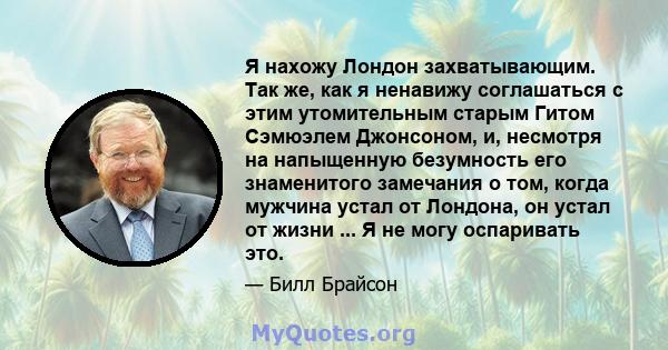 Я нахожу Лондон захватывающим. Так же, как я ненавижу соглашаться с этим утомительным старым Гитом Сэмюэлем Джонсоном, и, несмотря на напыщенную безумность его знаменитого замечания о том, когда мужчина устал от