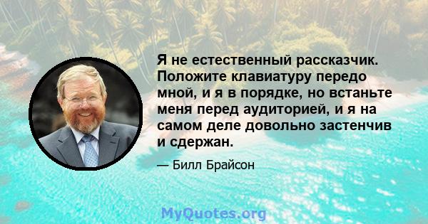 Я не естественный рассказчик. Положите клавиатуру передо мной, и я в порядке, но встаньте меня перед аудиторией, и я на самом деле довольно застенчив и сдержан.