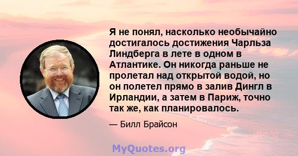 Я не понял, насколько необычайно достигалось достижения Чарльза Линдберга в лете в одном в Атлантике. Он никогда раньше не пролетал над открытой водой, но он полетел прямо в залив Дингл в Ирландии, а затем в Париж,