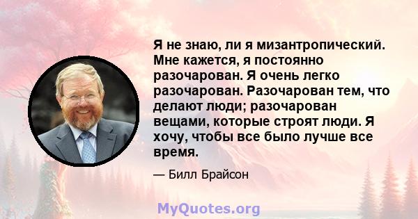 Я не знаю, ли я мизантропический. Мне кажется, я постоянно разочарован. Я очень легко разочарован. Разочарован тем, что делают люди; разочарован вещами, которые строят люди. Я хочу, чтобы все было лучше все время.