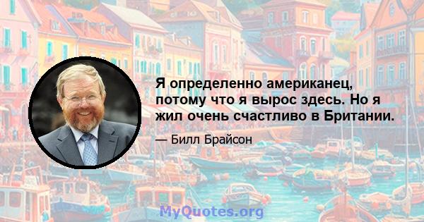 Я определенно американец, потому что я вырос здесь. Но я жил очень счастливо в Британии.