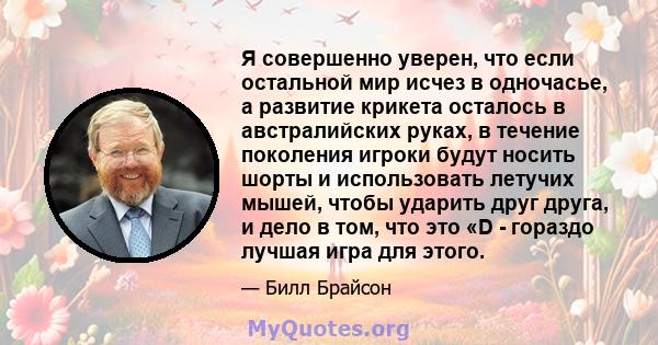 Я совершенно уверен, что если остальной мир исчез в одночасье, а развитие крикета осталось в австралийских руках, в течение поколения игроки будут носить шорты и использовать летучих мышей, чтобы ударить друг друга, и