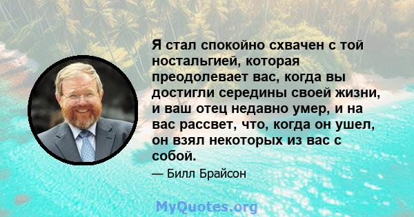 Я стал спокойно схвачен с той ностальгией, которая преодолевает вас, когда вы достигли середины своей жизни, и ваш отец недавно умер, и на вас рассвет, что, когда он ушел, он взял некоторых из вас с собой.