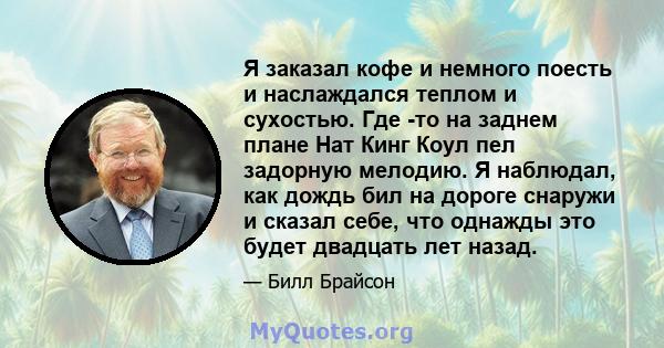 Я заказал кофе и немного поесть и наслаждался теплом и сухостью. Где -то на заднем плане Нат Кинг Коул пел задорную мелодию. Я наблюдал, как дождь бил на дороге снаружи и сказал себе, что однажды это будет двадцать лет