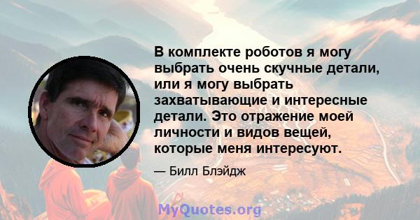 В комплекте роботов я могу выбрать очень скучные детали, или я могу выбрать захватывающие и интересные детали. Это отражение моей личности и видов вещей, которые меня интересуют.