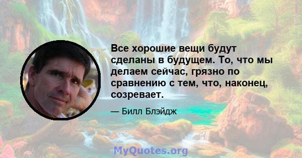 Все хорошие вещи будут сделаны в будущем. То, что мы делаем сейчас, грязно по сравнению с тем, что, наконец, созревает.