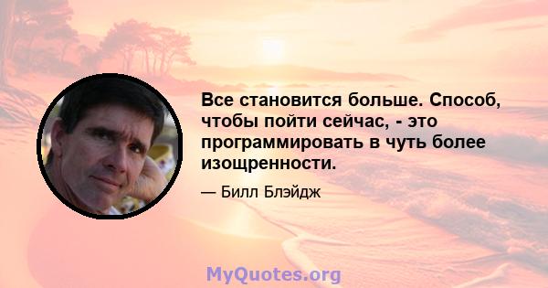 Все становится больше. Способ, чтобы пойти сейчас, - это программировать в чуть более изощренности.