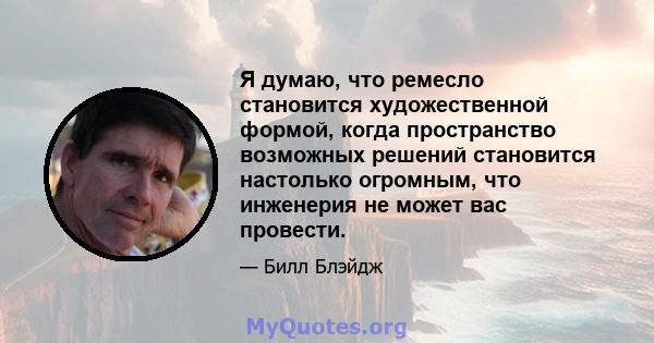 Я думаю, что ремесло становится художественной формой, когда пространство возможных решений становится настолько огромным, что инженерия не может вас провести.