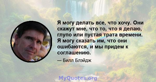 Я могу делать все, что хочу. Они скажут мне, что то, что я делаю, глупо или пустая трата времени. Я могу сказать им, что они ошибаются, и мы придем к соглашению.