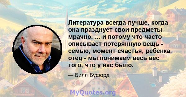 Литература всегда лучше, когда она празднует свои предметы мрачно. ... и потому что часто описывает потерянную вещь - семью, момент счастья, ребенка, отец - мы понимаем весь вес того, что у нас было.