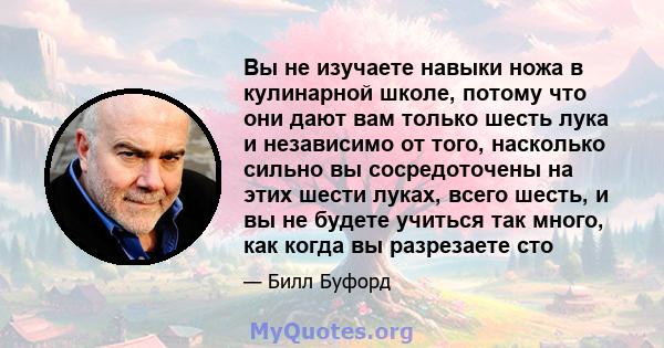 Вы не изучаете навыки ножа в кулинарной школе, потому что они дают вам только шесть лука и независимо от того, насколько сильно вы сосредоточены на этих шести луках, всего шесть, и вы не будете учиться так много, как