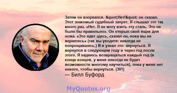 Затем он взорвался. "Нет!" он сказал. Этот знакомый судебный запрет. Я слышал это так много раз. «Нет. Я не могу взять эту сталь. Это не было бы правильно». Он открыл свой ящик для ножа. «Это идет