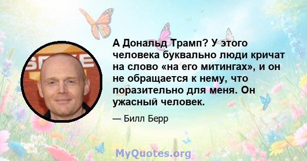 А Дональд Трамп? У этого человека буквально люди кричат ​​на слово «на его митингах», и он не обращается к нему, что поразительно для меня. Он ужасный человек.