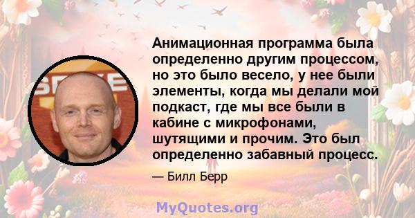 Анимационная программа была определенно другим процессом, но это было весело, у нее были элементы, когда мы делали мой подкаст, где мы все были в кабине с микрофонами, шутящими и прочим. Это был определенно забавный