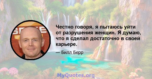 Честно говоря, я пытаюсь уйти от разрушения женщин. Я думаю, что я сделал достаточно в своей карьере.