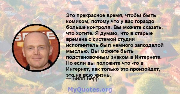 Это прекрасное время, чтобы быть комиком, потому что у вас гораздо больше контроля. Вы можете сказать, что хотите. Я думаю, что в старые времена с системой студии исполнитель был немного запоздалой мыслью. Вы можете