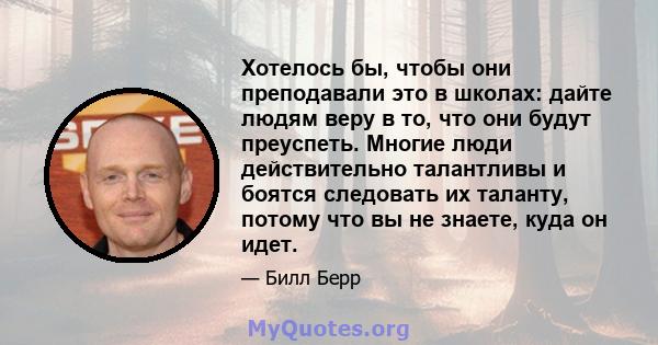 Хотелось бы, чтобы они преподавали это в школах: дайте людям веру в то, что они будут преуспеть. Многие люди действительно талантливы и боятся следовать их таланту, потому что вы не знаете, куда он идет.