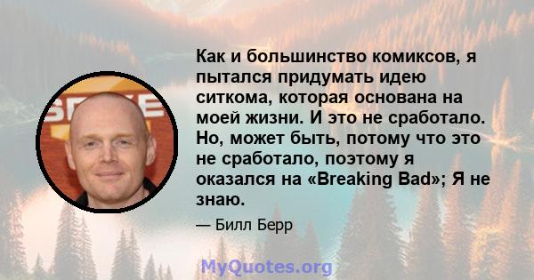 Как и большинство комиксов, я пытался придумать идею ситкома, которая основана на моей жизни. И это не сработало. Но, может быть, потому что это не сработало, поэтому я оказался на «Breaking Bad»; Я не знаю.