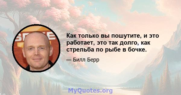 Как только вы пошутите, и это работает, это так долго, как стрельба по рыбе в бочке.