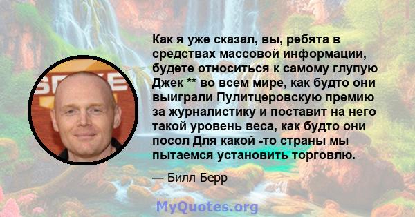 Как я уже сказал, вы, ребята в средствах массовой информации, будете относиться к самому глупую Джек ** во всем мире, как будто они выиграли Пулитцеровскую премию за журналистику и поставит на него такой уровень веса,