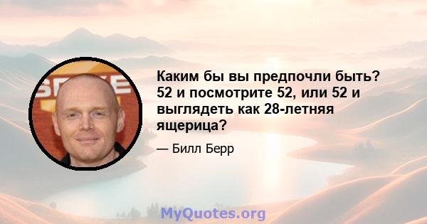 Каким бы вы предпочли быть? 52 и посмотрите 52, или 52 и выглядеть как 28-летняя ящерица?