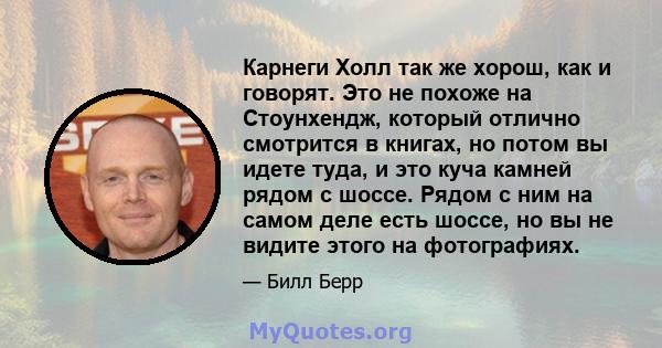 Карнеги Холл так же хорош, как и говорят. Это не похоже на Стоунхендж, который отлично смотрится в книгах, но потом вы идете туда, и это куча камней рядом с шоссе. Рядом с ним на самом деле есть шоссе, но вы не видите