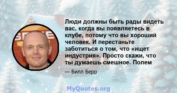 Люди должны быть рады видеть вас, когда вы появляетесь в клубе, потому что вы хороший человек. И перестаньте заботиться о том, что «ищет индустрия». Просто скажи, что ты думаешь смешное. Полем