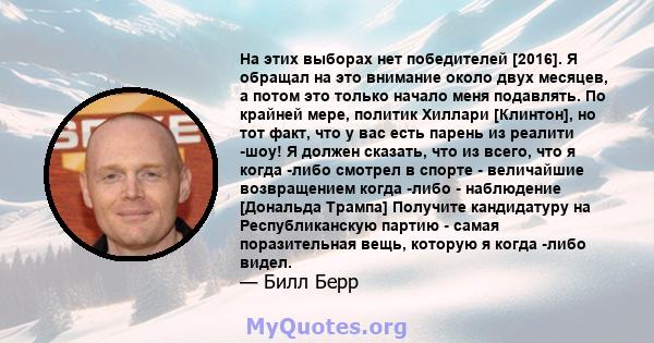 На этих выборах нет победителей [2016]. Я обращал на это внимание около двух месяцев, а потом это только начало меня подавлять. По крайней мере, политик Хиллари [Клинтон], но тот факт, что у вас есть парень из реалити