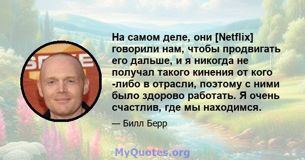 На самом деле, они [Netflix] говорили нам, чтобы продвигать его дальше, и я никогда не получал такого кинения от кого -либо в отрасли, поэтому с ними было здорово работать. Я очень счастлив, где мы находимся.