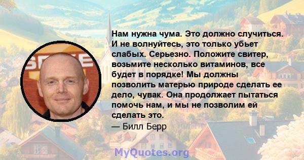 Нам нужна чума. Это должно случиться. И не волнуйтесь, это только убьет слабых. Серьезно. Положите свитер, возьмите несколько витаминов, все будет в порядке! Мы должны позволить матерью природе сделать ее дело, чувак.