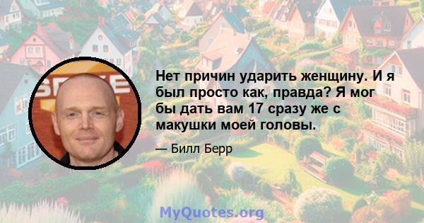 Нет причин ударить женщину. И я был просто как, правда? Я мог бы дать вам 17 сразу же с макушки моей головы.