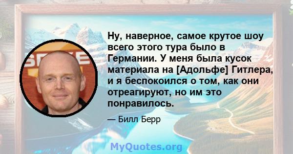 Ну, наверное, самое крутое шоу всего этого тура было в Германии. У меня была кусок материала на [Адольфе] Гитлера, и я беспокоился о том, как они отреагируют, но им это понравилось.