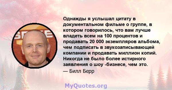 Однажды я услышал цитату в документальном фильме о группе, в котором говорилось, что вам лучше владеть всем на 100 процентов и продавать 20 000 экземпляров альбома, чем подписать в звукозаписывающей компании и продавать 