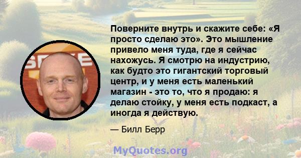 Поверните внутрь и скажите себе: «Я просто сделаю это». Это мышление привело меня туда, где я сейчас нахожусь. Я смотрю на индустрию, как будто это гигантский торговый центр, и у меня есть маленький магазин - это то,