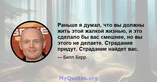 Раньше я думал, что вы должны жить этой жалкой жизнью, и это сделало бы вас смешнее, но вы этого не делаете. Страдания придут. Страдание найдет вас.