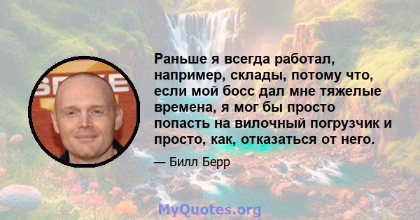 Раньше я всегда работал, например, склады, потому что, если мой босс дал мне тяжелые времена, я мог бы просто попасть на вилочный погрузчик и просто, как, отказаться от него.