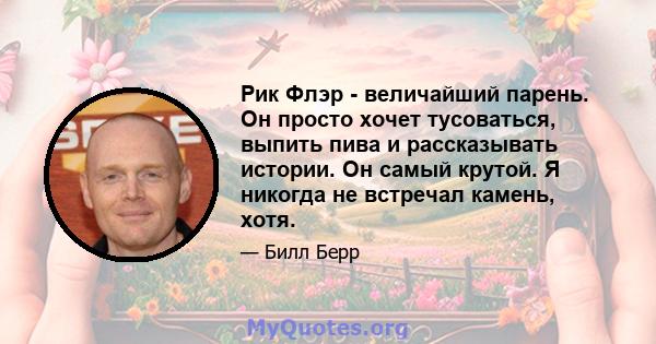 Рик Флэр - величайший парень. Он просто хочет тусоваться, выпить пива и рассказывать истории. Он самый крутой. Я никогда не встречал камень, хотя.