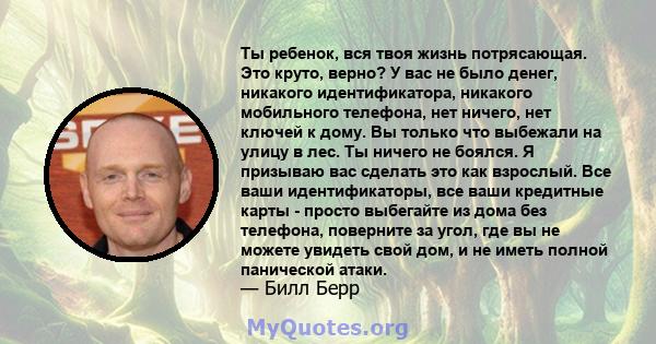 Ты ребенок, вся твоя жизнь потрясающая. Это круто, верно? У вас не было денег, никакого идентификатора, никакого мобильного телефона, нет ничего, нет ключей к дому. Вы только что выбежали на улицу в лес. Ты ничего не