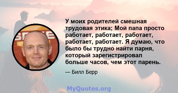 У моих родителей смешная трудовая этика; Мой папа просто работает, работает, работает, работает, работает. Я думаю, что было бы трудно найти парня, который зарегистрировал больше часов, чем этот парень.