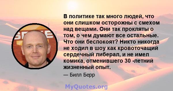 В политике так много людей, что они слишком осторожны с смехом над вещами. Они так прокляты о том, о чем думают все остальные. Что они беспокоят? Никто никогда не ходил в шоу как кровоточащий сердечный либерал, и не