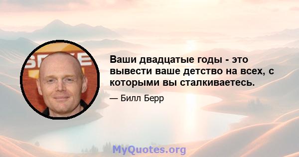 Ваши двадцатые годы - это вывести ваше детство на всех, с которыми вы сталкиваетесь.