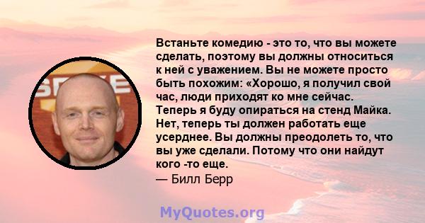 Встаньте комедию - это то, что вы можете сделать, поэтому вы должны относиться к ней с уважением. Вы не можете просто быть похожим: «Хорошо, я получил свой час, люди приходят ко мне сейчас. Теперь я буду опираться на