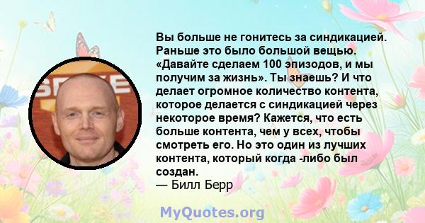 Вы больше не гонитесь за синдикацией. Раньше это было большой вещью. «Давайте сделаем 100 эпизодов, и мы получим за жизнь». Ты знаешь? И что делает огромное количество контента, которое делается с синдикацией через