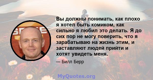 Вы должны понимать, как плохо я хотел быть комиком, как сильно я любил это делать. Я до сих пор не могу поверить, что я зарабатываю на жизнь этим, и заставляют людей прийти и хотят увидеть меня.