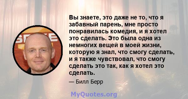 Вы знаете, это даже не то, что я забавный парень, мне просто понравилась комедия, и я хотел это сделать. Это была одна из немногих вещей в моей жизни, которую я знал, что смогу сделать, и я также чувствовал, что смогу